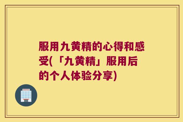 服用九黄精的心得和感受(「九黄精」服用后的个人体验分享) 服用九黄精的心得和感受(「九黄精」服用后的个人体验分享)