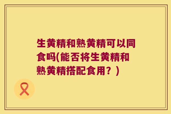 生黄精和熟黄精可以同食吗(能否将生黄精和熟黄精搭配食用？)