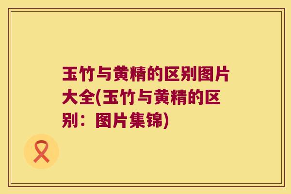 玉竹与黄精的区别图片大全(玉竹与黄精的区别：图片集锦)