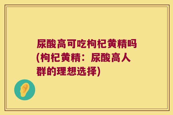 尿酸高可吃枸杞黄精吗(枸杞黄精：尿酸高人群的理想选择)