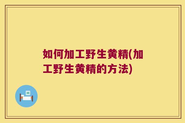 如何加工野生黄精(加工野生黄精的方法)