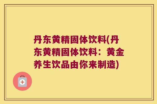 丹东黄精固体饮料(丹东黄精固体饮料：黄金养生饮品由你来制造)