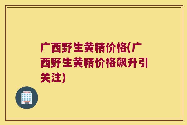 广西野生黄精价格(广西野生黄精价格飙升引关注)