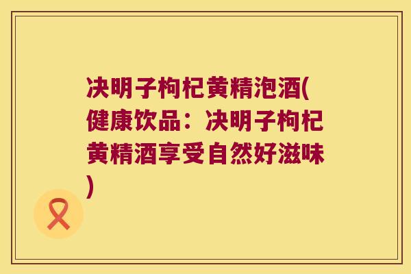 决明子枸杞黄精泡酒(健康饮品:决明子枸杞黄精酒享受自然好滋味) 决明子枸杞黄精泡酒(健康饮品:决明子枸杞黄精酒享受自然好滋味)