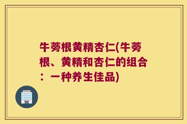 牛蒡根黄精杏仁(牛蒡根、黄精和杏仁的组合:一种养生佳品) 牛蒡根黄精杏仁(牛蒡根、黄精和杏仁的组合:一种养生佳品)
