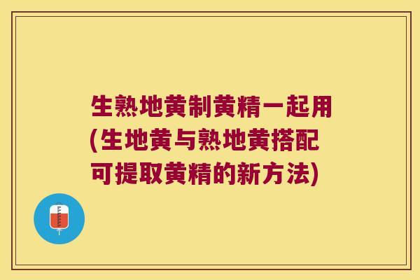生熟地黄制黄精一起用(生地黄与熟地黄搭配可提取黄精的新方法) 生熟地黄制黄精一起用(生地黄与熟地黄搭配可提取黄精的新方法)