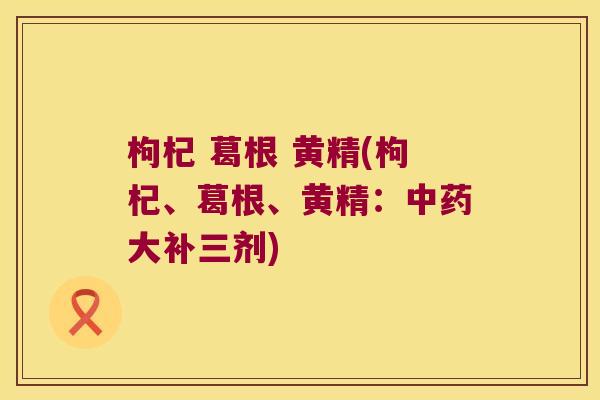 枸杞 葛根 黄精(枸杞、葛根、黄精:大补三剂) 枸杞 葛根 黄精(枸杞、葛根、黄精:大补三剂)