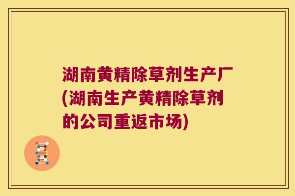湖南黄精除草剂生产厂(湖南生产黄精除草剂的公司重返市场) 湖南黄精除草剂生产厂(湖南生产黄精除草剂的公司重返市场)