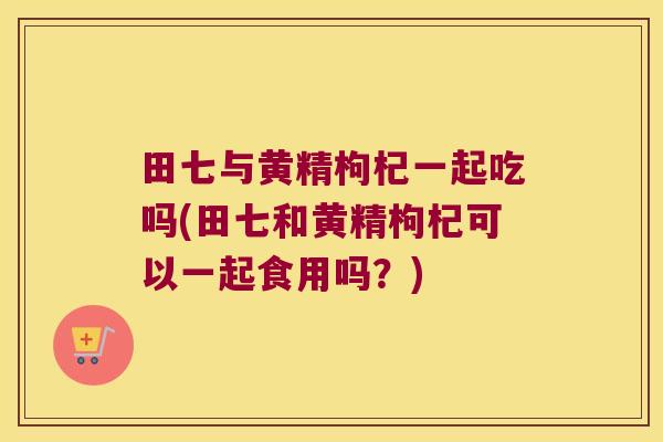 田七与黄精枸杞一起吃吗(田七和黄精枸杞可以一起食用吗？)