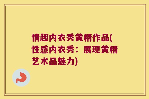 情趣内衣秀黄精作品(性感内衣秀：展现黄精艺术品魅力)