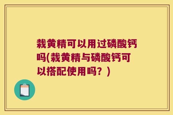 栽黄精可以用过磷酸钙吗(栽黄精与磷酸钙可以搭配使用吗？)