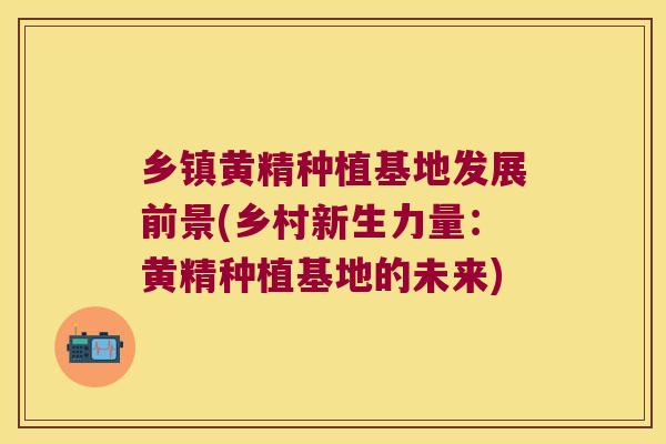 乡镇黄精种植基地发展前景(乡村新生力量：黄精种植基地的未来)