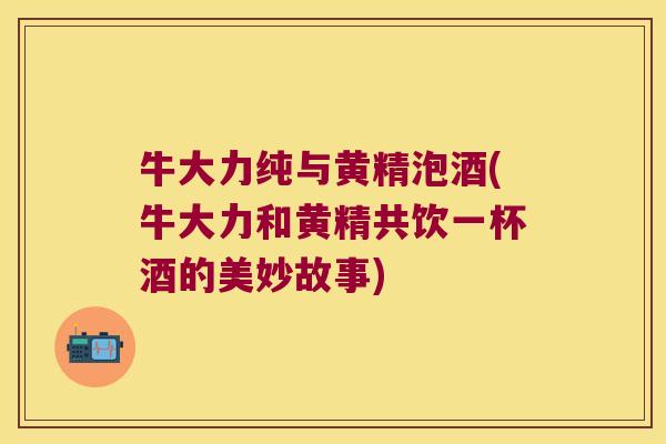 牛大力纯与黄精泡酒(牛大力和黄精共饮一杯酒的美妙故事)