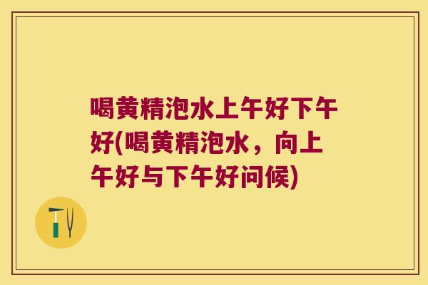 喝黄精泡水上午好下午好(喝黄精泡水,向上午好与下午好问候) 喝黄精泡水上午好下午好(喝黄精泡水,向上午好与下午好问候)