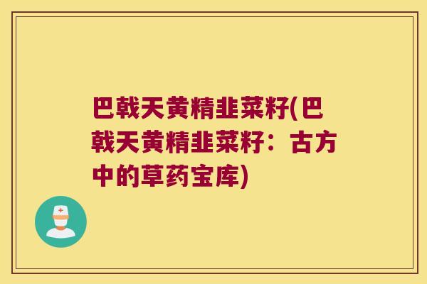 巴戟天黄精韭菜籽(巴戟天黄精韭菜籽:古方中的草药宝库) 巴戟天黄精韭菜籽(巴戟天黄精韭菜籽:古方中的草药宝库)