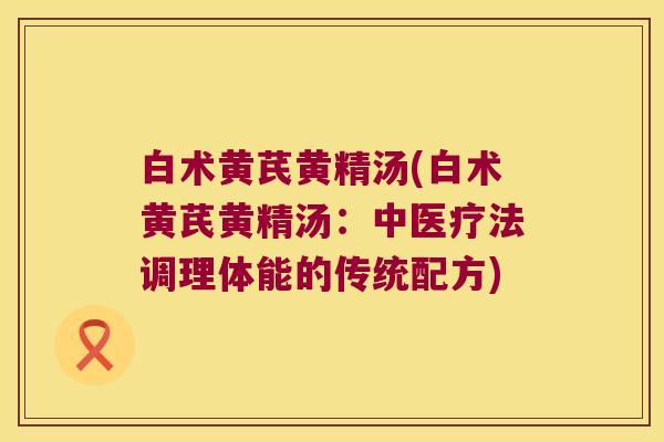 白术黄芪黄精汤(白术黄芪黄精汤:中医疗法调理体能的传统配方) 白术黄芪黄精汤(白术黄芪黄精汤:中医疗法调理体能的传统配方)