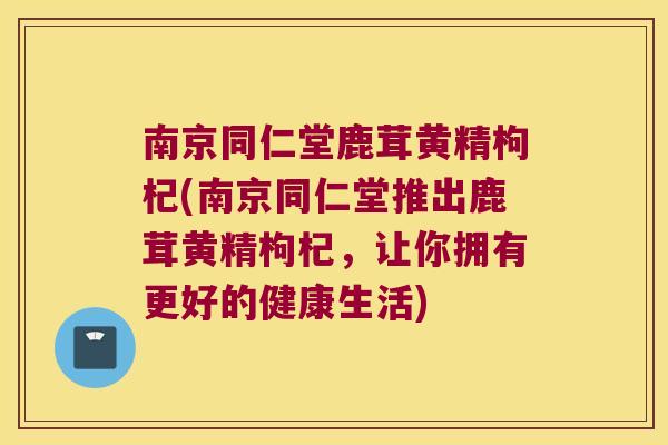 南京同仁堂鹿茸黄精枸杞(南京同仁堂推出鹿茸黄精枸杞,让你拥有更好的健康生活) 南京同仁堂鹿茸黄精枸杞(南京同仁堂推出鹿茸黄精枸杞,让你拥有更好的健康生活)