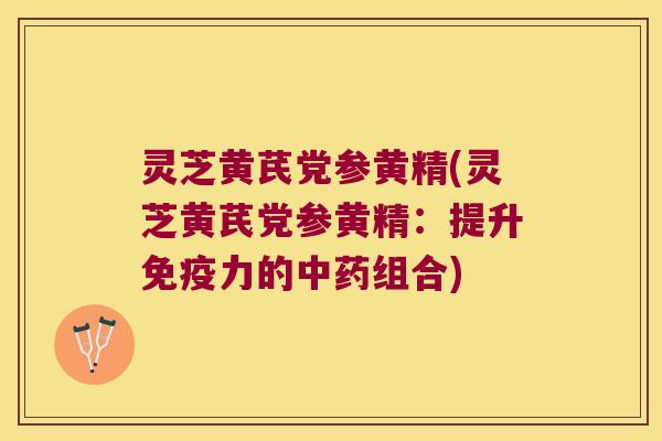 灵芝黄芪党参黄精(灵芝黄芪党参黄精:提升力的组合) 灵芝黄芪党参黄精(灵芝黄芪党参黄精:提升力的组合)