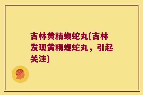 吉林黄精蝮蛇丸(吉林发现黄精蝮蛇丸,引起关注) 吉林黄精蝮蛇丸(吉林发现黄精蝮蛇丸,引起关注)