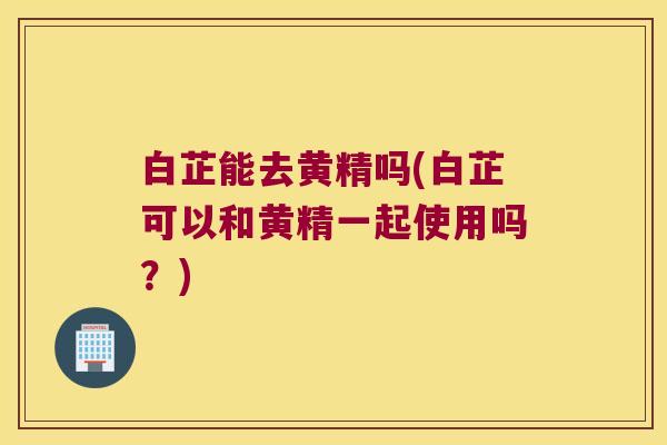 白芷能去黄精吗(白芷可以和黄精一起使用吗？)