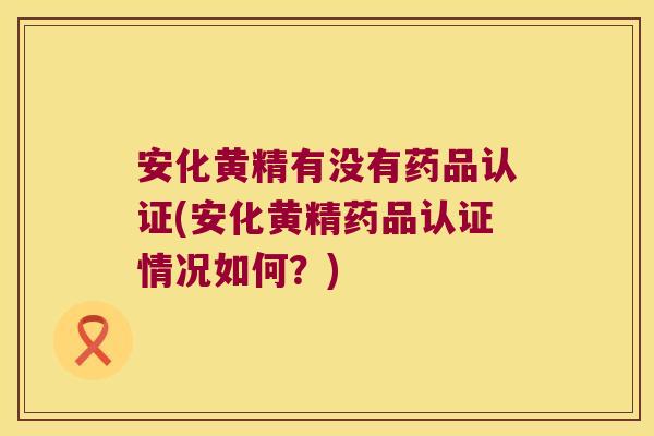 安化黄精有没有药品认证(安化黄精药品认证情况如何？)