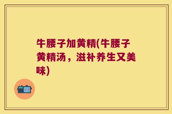 牛腰子加黄精(牛腰子黄精汤,滋补养生又美味) 牛腰子加黄精(牛腰子黄精汤,滋补养生又美味)