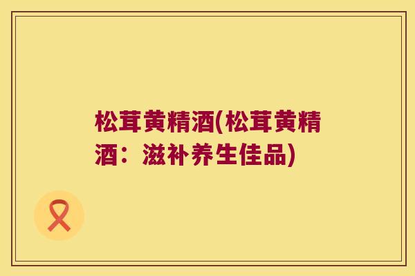 松茸黄精酒(松茸黄精酒:滋补养生佳品) 松茸黄精酒(松茸黄精酒:滋补养生佳品)