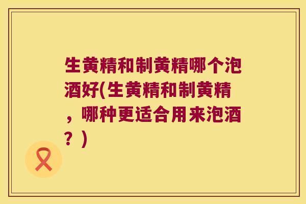 生黄精和制黄精哪个泡酒好(生黄精和制黄精，哪种更适合用来泡酒？)