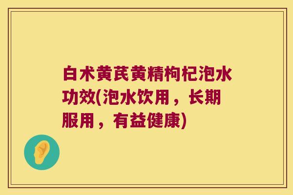 白术黄芪黄精枸杞泡水功效(泡水饮用，长期服用，有益健康)
