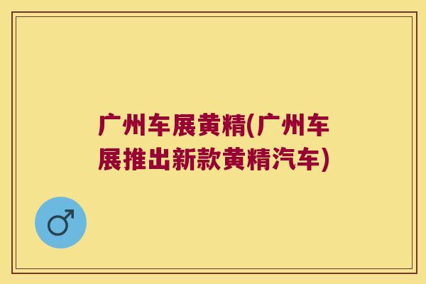 广州车展黄精(广州车展推出新款黄精汽车) 广州车展黄精(广州车展推出新款黄精汽车)