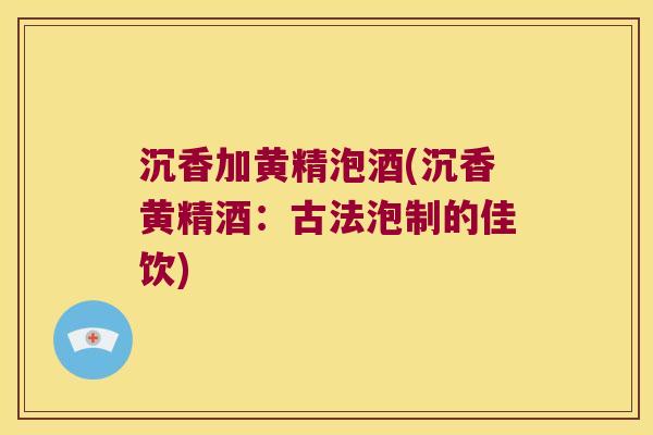 沉香加黄精泡酒(沉香黄精酒：古法泡制的佳饮)