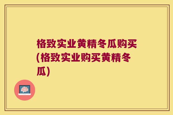 格致实业黄精冬瓜购买(格致实业购买黄精冬瓜)