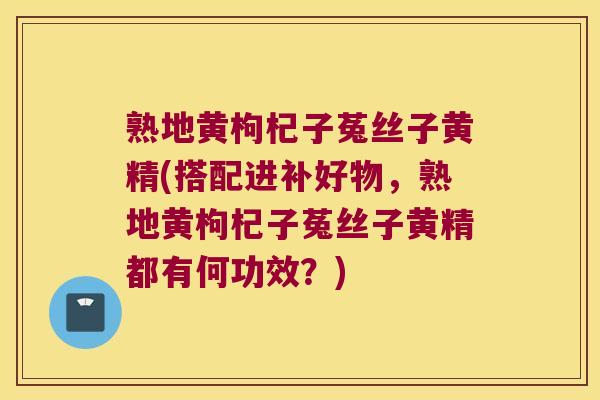 熟地黄枸杞子菟丝子黄精(搭配进补好物,熟地黄枸杞子菟丝子黄精都有何功效?) 熟地黄枸杞子菟丝子黄精(搭配进补好物,熟地黄枸杞子菟丝子黄精都有何功效?)