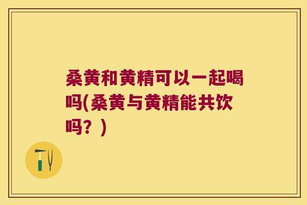 桑黄和黄精可以一起喝吗(桑黄与黄精能共饮吗？)
