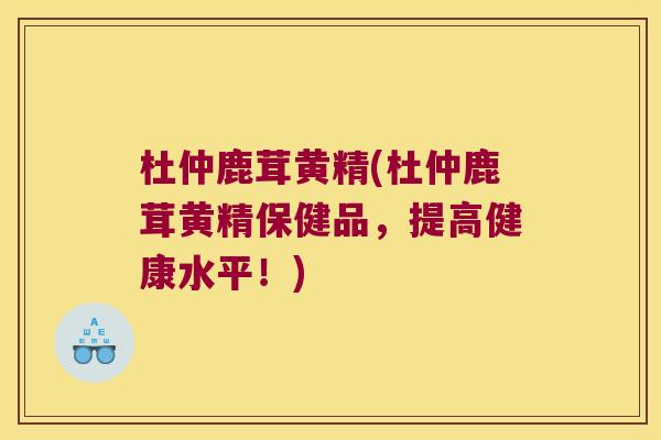 杜仲鹿茸黄精(杜仲鹿茸黄精保健品,提高健康水平!) 杜仲鹿茸黄精(杜仲鹿茸黄精保健品,提高健康水平!)