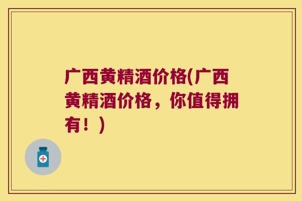 广西黄精酒价格(广西黄精酒价格，你值得拥有！)