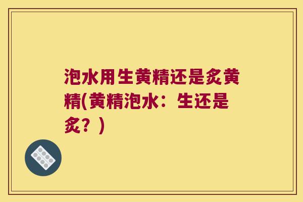 泡水用生黄精还是炙黄精(黄精泡水：生还是炙？)