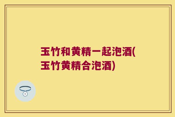 玉竹和黄精一起泡酒(玉竹黄精合泡酒)