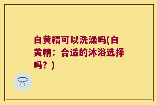 白黄精可以洗澡吗(白黄精:合适的沐浴选择吗?) 白黄精可以洗澡吗(白黄精:合适的沐浴选择吗?)