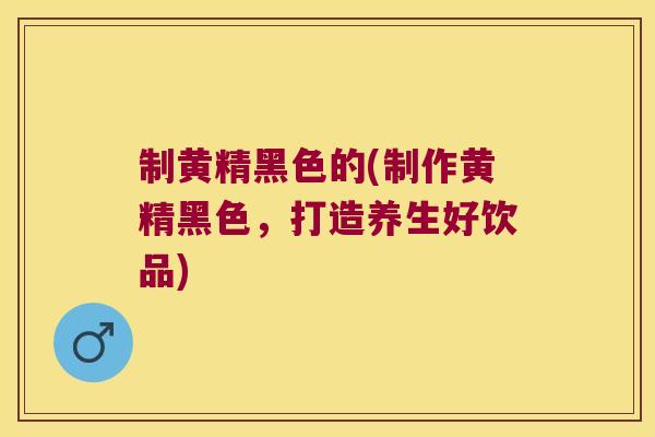 制黄精黑色的(制作黄精黑色，打造养生好饮品)
