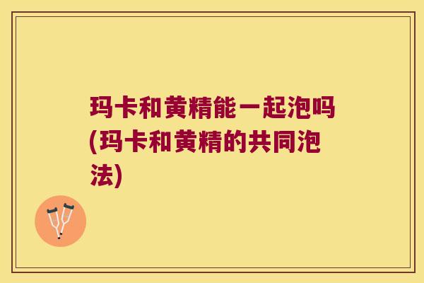 玛卡和黄精能一起泡吗(玛卡和黄精的共同泡法)