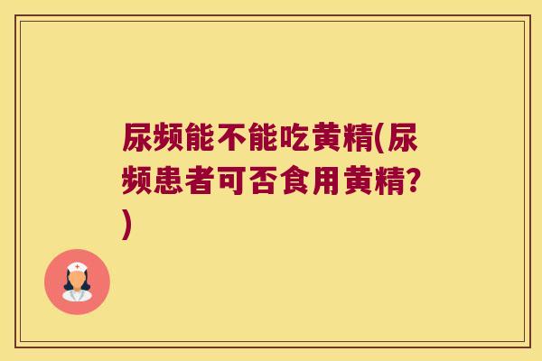 尿频能不能吃黄精(尿频患者可否食用黄精？)