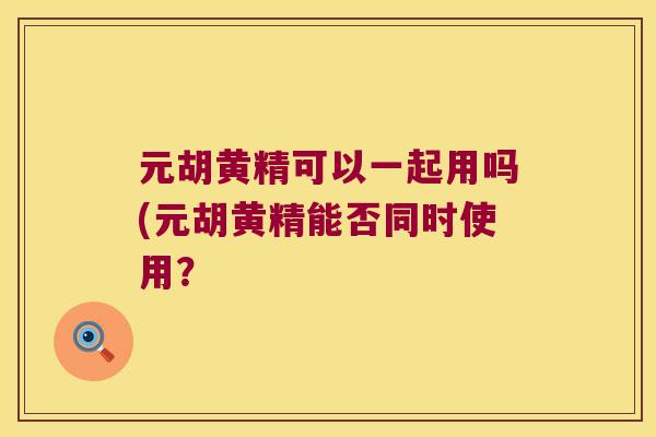 元胡黄精可以一起用吗(元胡黄精能否同时使用? 元胡黄精可以一起用吗(元胡黄精能否同时使用?