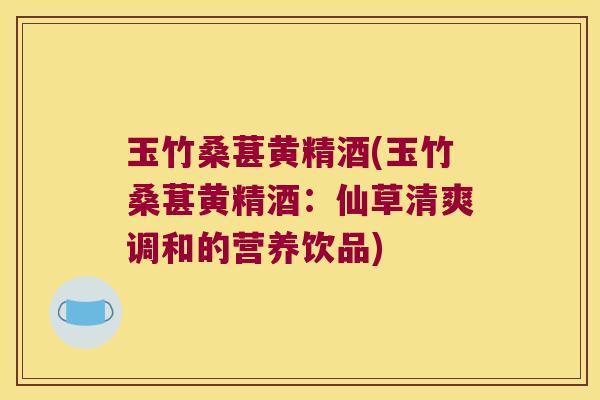 玉竹桑葚黄精酒(玉竹桑葚黄精酒：仙草清爽调和的营养饮品)