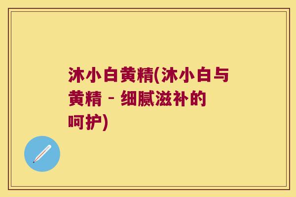 沐小白黄精(沐小白与黄精 - 细腻滋补的呵护) 沐小白黄精(沐小白与黄精 - 细腻滋补的呵护)