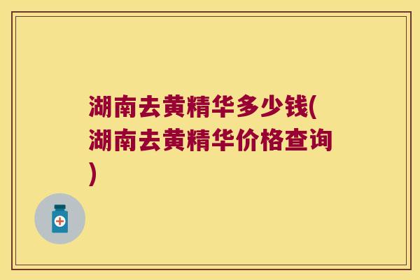 湖南去黄精华多少钱(湖南去黄精华价格查询)