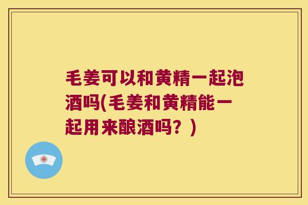 毛姜可以和黄精一起泡酒吗(毛姜和黄精能一起用来酿酒吗?) 毛姜可以和黄精一起泡酒吗(毛姜和黄精能一起用来酿酒吗?)