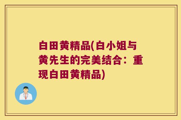 白田黄精品(白小姐与黄先生的完美结合:重现白田黄精品) 白田黄精品(白小姐与黄先生的完美结合:重现白田黄精品)