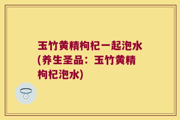 玉竹黄精枸杞一起泡水(养生圣品:玉竹黄精枸杞泡水) 玉竹黄精枸杞一起泡水(养生圣品:玉竹黄精枸杞泡水)