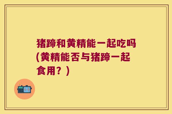 猪蹄和黄精能一起吃吗(黄精能否与猪蹄一起食用?) 猪蹄和黄精能一起吃吗(黄精能否与猪蹄一起食用?)